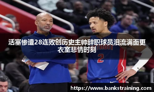 活塞惨遭28连败创历史主帅辞职球员泪流满面更衣室悲情时刻